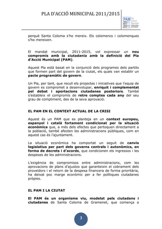 PLA D’ACCIÓ MUNICIPAL 2011/2015



perquè Santa Coloma s’ho mereix. Els colomencs i colomenques
s’ho mereixen.


El mandat municipal, 2011-2015, vol expressar un nou
compromís amb la ciutadania amb la definició del Pla
d’Acció Municipal (PAM).

Aquest Pla està basat en la conjunció dels programes dels partits
que formen part del govern de la ciutat, els quals van establir un
pacte programàtic de govern.

Un Pla, per tant, que recull els projectes i iniciatives que l’equip de
govern es compromet a desenvolupar, enriquit i complementat
pel debat i aportacions ciutadanes posteriors. També
s’estableix el compromís de retre comptes cada any del seu
grau de compliment, des de la seva aprovació.


EL PAM EN EL CONTEXT ACTUAL DE LA CRISI

Aquest és un PAM que es planteja en un context europeu,
espanyol i català fortament condicionat per la situació
econòmica que, a més dels efectes que pertoquen directament a
la població, també afecten les administracions públiques, com en
aquest cas és l’ajuntament.

La situació econòmica ha comportat un seguit de canvis
legislatius per part dels governs centrals i autonòmics, en
forma de decrets i d’acords, que condicionen els ingressos i les
despeses de les administracions.

L’exigència de compromisos entre administracions, com les
aprovacions de plans d’ajustos que garanteixin el cobrament dels
proveïdors i el retorn de la despesa financera de forma prioritària,
ha deixat poc marge econòmic per a fer polítiques ciutadanes
pròpies.


EL PAM I LA CIUTAT

El PAM és un organisme viu, modelat pels ciutadans i
ciutadanes de Santa Coloma de Gramenet, que comença a



                                 3
 
