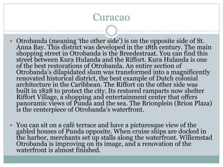 Curacao
 Otrobanda (meaning ‘the other side’) is on the opposite side of St.
Anna Bay. This district was developed in the 18th century. The main
shopping street in Otrobanda is the Breedestraat. You can find this
street between Kura Hulanda and the Riffort. Kura Hulanda is one
of the best restorations of Otrobanda. An entire section of
Otrobanda’s dilapidated slum was transformed into a magnificently
renovated historical district, the best example of Dutch colonial
architecture in the Caribbean. The Riffort on the other side was
built in 1828 to protect the city. Its restored ramparts now shelter
Riffort Village, a shopping and entertainment center that offers
panoramic views of Punda and the sea. The Brionplein (Brion Plaza)
is the centerpiece of Otrobanda’s waterfront.
 You can sit on a café terrace and have a picturesque view of the
gabled houses of Punda opposite. When cruise ships are docked in
the harbor, merchants set up stalls along the waterfront. Willemstad
Otrobanda is improving on its image, and a renovation of the
waterfront is almost finished.
 