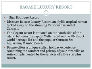 BAOASE LUXURY RESORT
 5 Star Boutique Resort
 Discover Baoase Luxury Resort, an idyllic tropical retreat
tucked away on the stunning Caribbean island of
Curaçao.
 The elegant resort is situated on the south side of the
island between the capital Willemstad on the UNESCO
world heritage list and the popular Curaçao Sea
Aquarium/Mambo Beach.
 Baoase offers a unique stylish holiday experience,
combining the comfort and privacy of your own villa or
suite complemented by the services of a five star plus
resort.
 