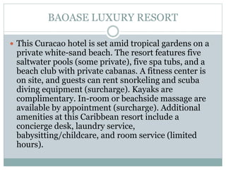 BAOASE LUXURY RESORT
 This Curacao hotel is set amid tropical gardens on a
private white-sand beach. The resort features five
saltwater pools (some private), five spa tubs, and a
beach club with private cabanas. A fitness center is
on site, and guests can rent snorkeling and scuba
diving equipment (surcharge). Kayaks are
complimentary. In-room or beachside massage are
available by appointment (surcharge). Additional
amenities at this Caribbean resort include a
concierge desk, laundry service,
babysitting/childcare, and room service (limited
hours).
 