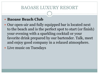 BAOASE LUXURY RESORT
 Baoase Beach Club
 Our open-air and fully equipped bar is located next
to the beach and is the perfect spot to start (or finish)
your evening with a sparkling cocktail or your
favorite drink prepared by our bartender. Talk, meet
and enjoy good company in a relaxed atmosphere.
 Live music on Tuesdays
 