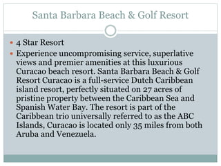 Santa Barbara Beach & Golf Resort
 4 Star Resort
 Experience uncompromising service, superlative
views and premier amenities at this luxurious
Curacao beach resort. Santa Barbara Beach & Golf
Resort Curacao is a full-service Dutch Caribbean
island resort, perfectly situated on 27 acres of
pristine property between the Caribbean Sea and
Spanish Water Bay. The resort is part of the
Caribbean trio universally referred to as the ABC
Islands, Curacao is located only 35 miles from both
Aruba and Venezuela.
 