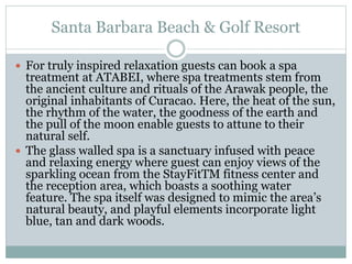 Santa Barbara Beach & Golf Resort
 For truly inspired relaxation guests can book a spa
treatment at ATABEI, where spa treatments stem from
the ancient culture and rituals of the Arawak people, the
original inhabitants of Curacao. Here, the heat of the sun,
the rhythm of the water, the goodness of the earth and
the pull of the moon enable guests to attune to their
natural self.
 The glass walled spa is a sanctuary infused with peace
and relaxing energy where guest can enjoy views of the
sparkling ocean from the StayFitTM fitness center and
the reception area, which boasts a soothing water
feature. The spa itself was designed to mimic the area’s
natural beauty, and playful elements incorporate light
blue, tan and dark woods.
 