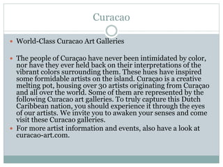 Curacao
 World-Class Curacao Art Galleries
 The people of Curaçao have never been intimidated by color,
nor have they ever held back on their interpretations of the
vibrant colors surrounding them. These hues have inspired
some formidable artists on the island. Curaçao is a creative
melting pot, housing over 30 artists originating from Curaçao
and all over the world. Some of them are represented by the
following Curacao art galleries. To truly capture this Dutch
Caribbean nation, you should experience it through the eyes
of our artists. We invite you to awaken your senses and come
visit these Curacao galleries.
 For more artist information and events, also have a look at
curacao-art.com.
 