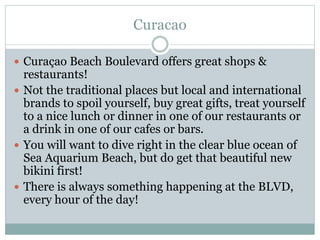 Curacao
 Curaçao Beach Boulevard offers great shops &
restaurants!
 Not the traditional places but local and international
brands to spoil yourself, buy great gifts, treat yourself
to a nice lunch or dinner in one of our restaurants or
a drink in one of our cafes or bars.
 You will want to dive right in the clear blue ocean of
Sea Aquarium Beach, but do get that beautiful new
bikini first!
 There is always something happening at the BLVD,
every hour of the day!
 
