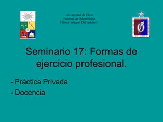 Universidad de Chile
                  Facultad de Odontología
               Clínica Integral Del Adulto II




    Seminario 17: Formas de
      ejercicio profesional.
- Práctica Privada
- Docencia
 