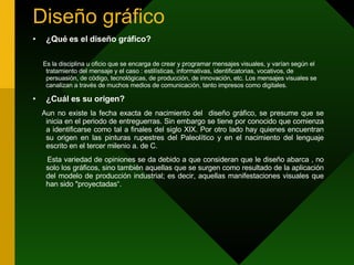 Diseño gráfico  ¿Qué es el diseño gráfico? Es la disciplina u oficio que se encarga de crear y programar mensajes visuales, y varían según el tratamiento del mensaje y el caso : estilísticas, informativas, identificatorias, vocativos, de persuasión, de código, tecnológicas, de producción, de innovación, etc. Los mensajes visuales se canalizan a través de muchos medios de comunicación, tanto impresos como digitales. ¿Cuál es su origen? Aun no existe la fecha exacta de nacimiento del  diseño gráfico, se presume que se inicia en el periodo de entreguerras. Sin embargo se tiene por conocido que comienza a identificarse como tal a finales del siglo XIX. Por otro lado hay quienes encuentran su origen en las pinturas rupestres del Paleolítico y en el nacimiento del lenguaje escrito en el tercer milenio a. de C. Esta variedad de opiniones se da debido a que consideran que le diseño abarca , no solo los gráficos, sino también aquellas que se surgen como resultado de la aplicación del modelo de producción industrial; es decir, aquellas manifestaciones visuales que han sido &quot;proyectadas“. 