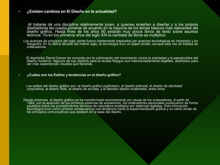 ¿Existen cambios en El Diseño en la actualidad? Al tratarse de una disciplina relativamente joven, a quienes enseñan a diseñar y a los propios diseñadores les cuesta ponerse de acuerdo en la mayoría de los temas básicos más relevantes del diseño gráfico. Hasta fines de los años 80 existían muy pocos libros de texto sobre asuntos teóricos. Ya en los primeros años del siglo XXI la cantidad de libros se multiplicó.  Los avances de principios del siglo veinte fueron fuertemente inspirados por avances tecnológicos en impresión y en fotografía. En la última década del mismo siglo, la tecnología tuvo un papel similar, aunque esta vez se trataba de ordenadores.  El diseñador David Carson es conocido por la culminación del movimiento contra la sobriedad y la pesadumbre del diseño moderno. Algunos de sus diseños para la revista Raygun son intencionadamente ilegibles, diseñados para ser más experiencias visuales que literarias. ¿Cuáles son los Estilos y tendencias en el diseño gráfico? Los estilos del diseño gráfico son: el diseño gráfico publicitario, el diseño editorial, el diseño de identidad corporativa, el diseño Web, el diseño de envase, y el llamado diseño multimedia, entre otros. Desde entonces, el diseño gráfico se ha transformado enormemente por causa de los ordenadores. A partir de 1984, con la aparición de los primeros sistemas de autoedición, los ordenadores personales sustituyeron de forma paulatina todos los procedimientos técnicos de naturaleza analógica por sistemas digitales. Esta innovación tecnológica tuvo como primera consecuencia una tendencia hacia la experimentación gráfica y un cierto olvido de los principios comunicativos que estaban en la base del diseño. 