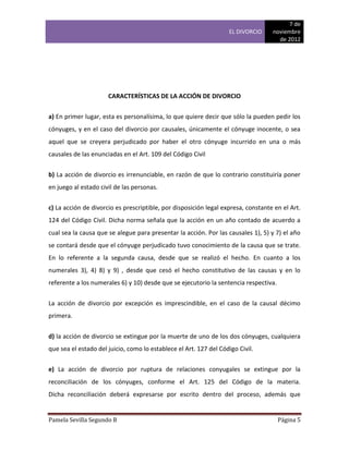 7 de
                                                                   EL DIVORCIO     noviembre
                                                                                     de 2012




                      CARACTERÍSTICAS DE LA ACCIÓN DE DIVORCIO


a) En primer lugar, esta es personalísima, lo que quiere decir que sólo la pueden pedir los
cónyuges, y en el caso del divorcio por causales, únicamente el cónyuge inocente, o sea
aquel que se creyera perjudicado por haber el otro cónyuge incurrido en una o más
causales de las enunciadas en el Art. 109 del Código Civil


b) La acción de divorcio es irrenunciable, en razón de que lo contrario constituiría poner
en juego al estado civil de las personas.


c) La acción de divorcio es prescriptible, por disposición legal expresa, constante en el Art.
124 del Código Civil. Dicha norma señala que la acción en un año contado de acuerdo a
cual sea la causa que se alegue para presentar la acción. Por las causales 1), 5) y 7) el año
se contará desde que el cónyuge perjudicado tuvo conocimiento de la causa que se trate.
En lo referente a la segunda causa, desde que se realizó el hecho. En cuanto a los
numerales 3), 4) 8) y 9) , desde que cesó el hecho constitutivo de las causas y en lo
referente a los numerales 6) y 10) desde que se ejecutorio la sentencia respectiva.


La acción de divorcio por excepción es imprescindible, en el caso de la causal décimo
primera.


d) la acción de divorcio se extingue por la muerte de uno de los dos cónyuges, cualquiera
que sea el estado del juicio, como lo establece el Art. 127 del Código Civil.


e) La acción de divorcio por ruptura de relaciones conyugales se extingue por la
reconciliación de los cónyuges, conforme el Art. 125 del Código de la materia.
Dicha reconciliación deberá expresarse por escrito dentro del proceso, además que


Pamela Sevilla Segundo B                                                              Página 5
 