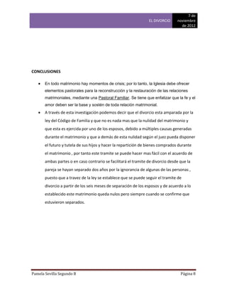 7 de
                                                                 EL DIVORCIO     noviembre
                                                                                   de 2012




CONCLUSIONES

      En todo matrimonio hay momentos de crisis; por lo tanto, la Iglesia debe ofrecer
       elementos pastorales para la reconstrucción y la restauración de las relaciones
       matrimoniales, mediante una Pastoral Familiar. Se tiene que enfatizar que la fe y el
       amor deben ser la base y sostén de toda relación matrimonial.
      A través de esta investigación podemos decir que el divorcio esta amparada por la
       ley del Código de Familia y que no es nada mas que la nulidad del matrimonio y
       que esta es ejercida por uno de los esposos, debido a múltiples causas generadas
       durante el matrimonio y que a demás de esta nulidad según el juez pueda disponer
       el futuro y tutela de sus hijos y hacer la repartición de bienes comprados durante
       el matrimonio , por tanto este tramite se puede hacer mas fácil con el acuerdo de
       ambas partes o en caso contrario se facilitará el tramite de divorcio desde que la
       pareja se hayan separado dos años por la ignorancia de algunas de las personas ,
       puesto que a travez de la ley se establece que se puede seguir el tramite de
       divorcio a partir de los seis meses de separación de los esposos y de acuerdo a lo
       establecido este matrimonio queda nulos pero siempre cuando se confirme que
       estuvieron separados.




Pamela Sevilla Segundo B                                                           Página 8
 
