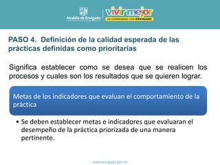 Significa establecer como se desea que se realicen los
procesos y cuales son los resultados que se quieren lograr.
PASO 4. Definición de la calidad esperada de las
prácticas definidas como prioritarias
Metas de los indicadores que evaluan el comportamiento de la
práctica
• Se deben establecer metas e indicadores que evaluaran el
desempeño de la práctica priorizada de una manera
pertinente.
 