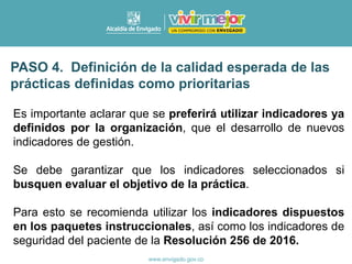 Es importante aclarar que se preferirá utilizar indicadores ya
definidos por la organización, que el desarrollo de nuevos
indicadores de gestión.
Se debe garantizar que los indicadores seleccionados si
busquen evaluar el objetivo de la práctica.
Para esto se recomienda utilizar los indicadores dispuestos
en los paquetes instruccionales, así como los indicadores de
seguridad del paciente de la Resolución 256 de 2016.
PASO 4. Definición de la calidad esperada de las
prácticas definidas como prioritarias
 