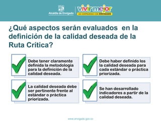 ¿Qué aspectos serán evaluados en la
definición de la calidad deseada de la
Ruta Crítica?
Debe tener claramente
definida la metodología
para la definición de la
calidad deseada.
Debe haber definido los
la calidad deseada para
cada estándar o práctica
priorizada.
La calidad deseada debe
ser pertinente frente al
estándar o práctica
priorizada.
Se han desarrollado
indicadores a partir de la
calidad deseada.
 