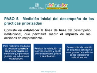 PASO 5. Medición inicial del desempeño de las
prácticas priorizadas
Consiste en establecer la línea de base del desempeño
institucional, que permitirá medir el impacto de las
acciones de mejoramiento.
Para realizar la medición
se deberán construir
los instrumentos de
medición que permitan
generar los indicadores
establecidos.
Realizar la validación de
los instrumentos y ajuste
de ser necesario, previo
a la aplicación.
Se recomienda también
en esta fase construir el
cronograma de medición
de los indicadores
seleccionados.
 