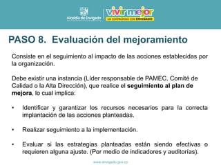 Consiste en el seguimiento al impacto de las acciones establecidas por
la organización.
Debe existir una instancia (Líder responsable de PAMEC, Comité de
Calidad o la Alta Dirección), que realice el seguimiento al plan de
mejora, lo cual implica:
• Identificar y garantizar los recursos necesarios para la correcta
implantación de las acciones planteadas.
• Realizar seguimiento a la implementación.
• Evaluar si las estrategias planteadas están siendo efectivas o
requieren alguna ajuste. (Por medio de indicadores y auditorías).
PASO 8. Evaluación del mejoramiento
 