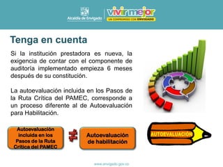 Si la institución prestadora es nueva, la
exigencia de contar con el componente de
auditoría implementado empieza 6 meses
después de su constitución.
La autoevaluación incluida en los Pasos de
la Ruta Crítica del PAMEC, corresponde a
un proceso diferente al de Autoevaluación
para Habilitación.
Tenga en cuenta
Autoevaluación
incluida en los
Pasos de la Ruta
Crítica del PAMEC
Autoevaluación
de habilitación
 