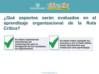 Se deben implementar
mecanismos de
comunicación para la
divulgación de los resultados
de mejoramiento.
Se deben haber ajustado los
procesos y por lo tanto deben
existir documentos que
evidencien este aprendizaje.
¿Qué aspectos serán evaluados en el
aprendizaje organizacional de la Ruta
Crítica?
 