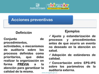 Acciones preventivas
Conjunto de
procedimientos,
actividades, o mecanismos
de auditoría sobre los
procesos definidos como
prioritarios, que debe
realizar la organización en
forma PREVIA a la
atención para garantizar la
calidad de la misma.
✓ Ajuste y estandarización de
procesos y procedimientos
antes de que ocurra un evento
no deseado en la atención en
salud.
✓ Adopción de estándares de
calidad.
✓ Concertación entre EPS-IPS
sobre los parámetros de la
auditoría externa.
Definición Ejemplos
 