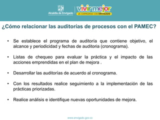 • Se establece el programa de auditoría que contiene objetivo, el
alcance y periodicidad y fechas de auditoria (cronograma).
• Listas de chequeo para evaluar la práctica y el impacto de las
acciones emprendidas en el plan de mejora .
• Desarrollar las auditorías de acuerdo al cronograma.
• Con los resultados realice seguimiento a la implementación de las
prácticas priorizadas.
• Realice análisis e identifique nuevas oportunidades de mejora.
¿Cómo relacionar las auditorías de procesos con el PAMEC?
 