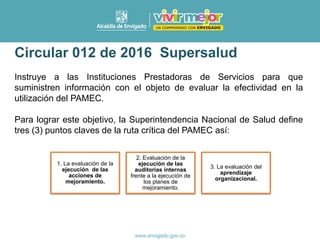 Circular 012 de 2016 Supersalud
Instruye a las Instituciones Prestadoras de Servicios para que
suministren información con el objeto de evaluar la efectividad en la
utilización del PAMEC.
Para lograr este objetivo, la Superintendencia Nacional de Salud define
tres (3) puntos claves de la ruta crítica del PAMEC así:
1. La evaluación de la
ejecución de las
acciones de
mejoramiento.
2. Evaluación de la
ejecución de las
auditorias internas
frente a la ejecución de
los planes de
mejoramiento.
3. La evaluación del
aprendizaje
organizacional.
 