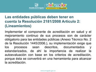 Implementar el componente de acreditación en salud y el
mejoramiento continuo de sus procesos son de carácter
obligatorio para las entidades públicas (Anexo Técnico No. 2
de la Resolución 1445/2006.), su implementación exige que
los procesos sean descritos, documentados y
estandarizados, de ahí la importancia de realizar la
autoevaluación con base en los criterios de acreditación,
porque ésta se convertirá en una herramienta para alcanzar
la acreditación.
Las entidades públicas deben tener en
cuenta la Resolución 2181/2008 Artículo 2:
(Lineamientos)
 