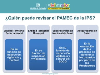 ¿Quién puede revisar el PAMEC de la IPS?
Entidad Territorial
Departamental
En su
función de
inspección,
vigilancia y
control
Entidad Territorial
Municipal
En su
función de
inspección
y vigilancia
Superintendencia
Nacional de Salud
En su
función de
inspección
vigilancia y
control del
SOCG
Aseguradores en
Salud
En la
evaluación
de los
procesos de
atención a
los usuarios
por parte de
los
Prestadores
 