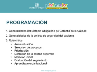 PROGRAMACIÓN
1. Generalidades del Sistema Obligatorio de Garantía de la Calidad
2. Generalidades de la política de seguridad del paciente
3. Ruta critica
• Autoevaluación
• Selección de procesos
• Priorización
• Definición de la calidad esperada
• Medición inicial
• Evaluación del seguimiento
• Aprendizaje organizacional
 