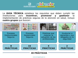 Procesos
Institucionales
Seguros
Procesos
Asistenciales
Seguros
Prácticas que
mejoran la
actuación de los
profesionales
Involucrar a
pacientes y sus
allegados en la
seguridad
8
PRÁCTICAS
La GUIA TÉCNICA establece los requisitos que deben cumplir las
Instituciones para incentivar, promover y gestionar la
implementación de prácticas seguras de la atención en salud, incluye
cuatro grupos que buscan:
16
PRÁCTICAS
4
PRÁCTICAS
2
PRÁCTICAS
30 PRÁCTICAS
 