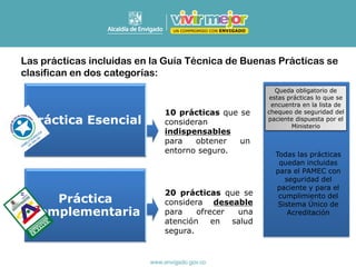 Las prácticas incluidas en la Guía Técnica de Buenas Prácticas se
clasifican en dos categorías:
Práctica Esencial
Práctica
Complementaria
10 prácticas que se
consideran
indispensables
para obtener un
entorno seguro.
20 prácticas que se
considera deseable
para ofrecer una
atención en salud
segura.
Queda obligatorio de
estas prácticas lo que se
encuentra en la lista de
chequeo de seguridad del
paciente dispuesta por el
Ministerio
Todas las prácticas
quedan incluidas
para el PAMEC con
seguridad del
paciente y para el
cumplimiento del
Sistema Único de
Acreditación
 