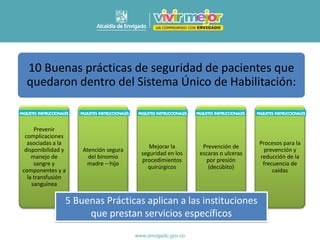 Prevenir
complicaciones
asociadas a la
disponibilidad y
manejo de
sangre y
componentes y a
la transfusión
sanguínea
Atención segura
del binomio
madre – hijo
Mejorar la
seguridad en los
procedimientos
quirúrgicos
Prevención de
escaras o ulceras
por presión
(decúbito)
Procesos para la
prevención y
reducción de la
frecuencia de
caídas
5 Buenas Prácticas aplican a las instituciones
que prestan servicios específicos
10 Buenas prácticas de seguridad de pacientes que
quedaron dentro del Sistema Único de Habilitación:
 