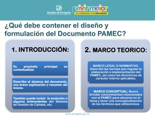 1. INTRODUCCIÓN:
Su propósito principal es
contextualizar.
Describe el alcance del documento,
una breve explicación o resumen del
mismo.
También puede incluir la evolución o
algunos antecedentes del Sistema
de Gestión de Calidad, etc.
2. MARCO TEORICO:
MARCO LEGAL O NORMATIVO:
Describe las normas que regulan la
elaboración e implementación del
PAMEC, así como las directrices de
carácter interno aplicables.
MARCO CONCEPTUAL: Busca
brindar conocimientos relacionados
con el PAMEC para ubicarse en el
tema y tener una conceptualización
de los términos que utilizaremos.
¿Qué debe contener el diseño y
formulación del Documento PAMEC?
 