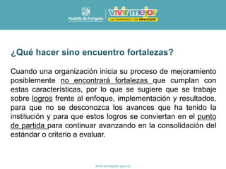 Cuando una organización inicia su proceso de mejoramiento
posiblemente no encontrará fortalezas que cumplan con
estas características, por lo que se sugiere que se trabaje
sobre logros frente al enfoque, implementación y resultados,
para que no se desconozca los avances que ha tenido la
institución y para que estos logros se conviertan en el punto
de partida para continuar avanzando en la consolidación del
estándar o criterio a evaluar.
¿Qué hacer sino encuentro fortalezas?
 