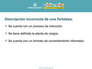 ✓ Se cuenta con un proceso de inducción.
✓ Se tiene definida la planta de cargos.
✓ Se cuenta con un formato de consentimiento informado.
Descripción incorrecta de una fortaleza:
 