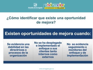Existen oportunidades de mejora cuando:
Se evidencia una
debilidad en las
directrices o
procesos de la
organización
No se ha desplegado
e implementado el
enfoque a sus
clientes tanto
internos como
externos
No se evidencia
seguimiento o
monitoreo del
enfoque y de
implementación
¿Cómo identificar que existe una oportunidad
de mejora?
 