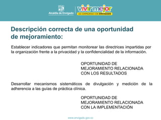 Establecer indicadores que permitan monitorear las directrices impartidas por
la organización frente a la privacidad y la confidencialidad de la información.
Desarrollar mecanismos sistemáticos de divulgación y medición de la
adherencia a las guías de práctica clínica.
OPORTUNIDAD DE
MEJORAMIENTO RELACIONADA
CON LOS RESULTADOS
OPORTUNIDAD DE
MEJORAMIENTO RELACIONADA
CON LA IMPLEMENTACIÓN
Descripción correcta de una oportunidad
de mejoramiento:
 