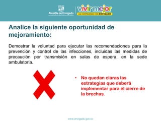 Analice la siguiente oportunidad de
mejoramiento:
Demostrar la voluntad para ejecutar las recomendaciones para la
prevención y control de las infecciones, incluidas las medidas de
precaución por transmisión en salas de espera, en la sede
ambulatoria.
• No quedan claras las
estrategias que deberá
implementar para el cierre de
la brechas.
 
