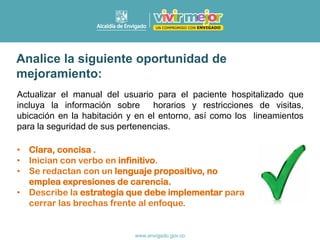 Actualizar el manual del usuario para el paciente hospitalizado que
incluya la información sobre horarios y restricciones de visitas,
ubicación en la habitación y en el entorno, así como los lineamientos
para la seguridad de sus pertenencias.
• Clara, concisa .
• Inician con verbo en infinitivo.
• Se redactan con un lenguaje propositivo, no
emplea expresiones de carencia.
• Describe la estrategia que debe implementar para
cerrar las brechas frente al enfoque.
Analice la siguiente oportunidad de
mejoramiento:
 