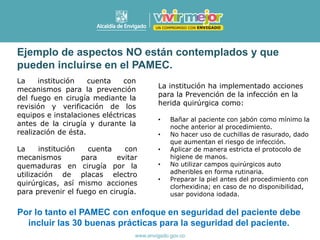 Ejemplo de aspectos NO están contemplados y que
pueden incluirse en el PAMEC.
La institución cuenta con
mecanismos para la prevención
del fuego en cirugía mediante la
revisión y verificación de los
equipos e instalaciones eléctricas
antes de la cirugía y durante la
realización de ésta.
La institución cuenta con
mecanismos para evitar
quemaduras en cirugía por la
utilización de placas electro
quirúrgicas, así mismo acciones
para prevenir el fuego en cirugía.
La institución ha implementado acciones
para la Prevención de la infección en la
herida quirúrgica como:
• Bañar al paciente con jabón como mínimo la
noche anterior al procedimiento.
• No hacer uso de cuchillas de rasurado, dado
que aumentan el riesgo de infección.
• Aplicar de manera estricta el protocolo de
higiene de manos.
• No utilizar campos quirúrgicos auto
adheribles en forma rutinaria.
• Preparar la piel antes del procedimiento con
clorhexidina; en caso de no disponibilidad,
usar povidona iodada.
Por lo tanto el PAMEC con enfoque en seguridad del paciente debe
incluir las 30 buenas prácticas para la seguridad del paciente.
 