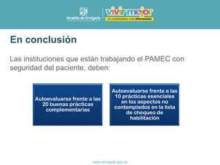 Las instituciones que están trabajando el PAMEC con
seguridad del paciente, deben:
En conclusión
Autoevaluarse frente a las
20 buenas prácticas
complementarias
Autoevaluarse frente a las
10 prácticas esenciales
en los aspectos no
contemplados en la lista
de chequeo de
habilitación
 