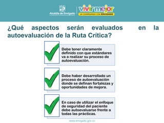 ¿Qué aspectos serán evaluados en la
autoevaluación de la Ruta Crítica?
Debe tener claramente
definido con que estándares
va a realizar su proceso de
autoevaluación.
Debe haber desarrollado un
proceso de autoevaluación
donde se definan fortalezas y
oportunidades de mejora.
En caso de utilizar el enfoque
de seguridad del paciente
debe autoevaluarse frente a
todas las prácticas.
 