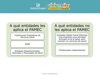 A qué entidades les
aplica el PAMEC
Instituciones Prestadoras de
Servicios Salud
EAPB
Entidades Departamentales,
Distritales y Municipales de Salud
A qué entidades no
les aplica el PAMEC
Entidades Objeto Social Diferente
(Las empresas cuya actividad
principal no es la salud, pero
cuentan con servicios de salud)
Profesionales independientes
 