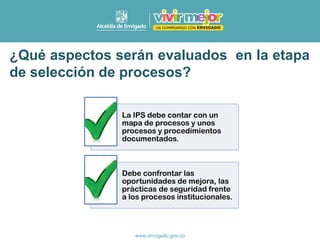 ¿Qué aspectos serán evaluados en la etapa
de selección de procesos?
La IPS debe contar con un
mapa de procesos y unos
procesos y procedimientos
documentados.
Debe confrontar las
oportunidades de mejora, las
prácticas de seguridad frente
a los procesos institucionales.
 