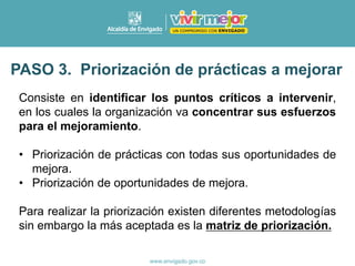 PASO 3. Priorización de prácticas a mejorar
Consiste en identificar los puntos críticos a intervenir,
en los cuales la organización va concentrar sus esfuerzos
para el mejoramiento.
• Priorización de prácticas con todas sus oportunidades de
mejora.
• Priorización de oportunidades de mejora.
Para realizar la priorización existen diferentes metodologías
sin embargo la más aceptada es la matriz de priorización.
 