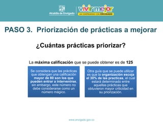 ¿Cuántas prácticas priorizar?
PASO 3. Priorización de prácticas a mejorar
Se considera que las prácticas
que obtengan una calificación
mayor de 80 son los que
pueden entrar a intervenirse,
sin embargo, este número no
debe considerarse como un
número mágico.
Otra guía que se puede utilizar
es que la organización escoja
el 30% de las practicas, el cual
estará determinado entre
aquellas prácticas que
obtuvieron mayor criticidad en
su priorización.
La máxima calificación que se puede obtener es de 125
 