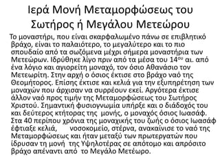 Ιερά Μονή Μεταμορφώσεως του
Σωτήρος ή Μεγάλου Μετεώρου
Το μοναστήρι, που είναι σκαρφαλωμένο πάνω σε επιβλητικό
βράχο, είναι το παλαιότερο, το μεγαλύτερο και το πιο
σπουδαίο από τα σωζόμενα μέχρι σήμερα μοναστήρια των
Μετεώρων. Ιδρύθηκε λίγο πριν από τα μέσα του 14ου αι. από
ένα λόγιο και αγιορείτη μοναχό, τον όσιο Αθανάσιο τον
Μετεωρίτη. Στην αρχή ο όσιος έκτισε στο βράχο ναό της
Θεομήτορος. Επίσης έκτισε και κελιά για την εξυπηρέτηση των
μοναχών που άρχισαν να συρρέουν εκεί. Αργότερα έκτισε
άλλον ναό προς τιμήν της Μεταμορφώσεως του Σωτήρος
Χριστού. Σημαντική φυσιογνωμία υπήρξε και ο διάδοχός του
και δεύτερος κτήτορας της μονής, ο μοναχός όσιος Ιωασάφ.
Στα 40 περίπου χρόνια της μοναχικής του ζωής ο όσιος Ιωασάφ
έφτιαξε κελιά, νοσοκομείο, στέρνα, ανακαίνισε το ναό της
Μεταμορφώσεως και ήταν μεταξύ των πρωτεργατών που
ίδρυσαν τη μονή της Υψηλοτέρας σε απότομο και απρόσιτο
βράχο απέναντι από το Μεγάλο Μετέωρο.
 