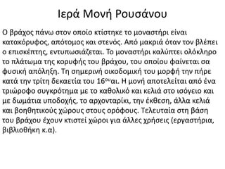 Ιερά Μονή Ρουσάνου
Ο βράχος πάνω στον οποίο κτίστηκε το μοναστήρι είναι
κατακόρυφος, απότομος και στενός. Από μακριά όταν τον βλέπει
ο επισκέπτης, εντυπωσιάζεται. Το μοναστήρι καλύπτει ολόκληρο
το πλάτωμα της κορυφής του βράχου, του οποίου φαίνεται σα
φυσική απόληξη. Τη σημερινή οικοδομική του μορφή την πήρε
κατά την τρίτη δεκαετία του 16ουαι. Η μονή αποτελείται από ένα
τριώροφο συγκρότημα με το καθολικό και κελιά στο ισόγειο και
με δωμάτια υποδοχής, το αρχονταρίκι, την έκθεση, άλλα κελιά
και βοηθητικούς χώρους στους ορόφους. Τελευταία στη βάση
του βράχου έχουν κτιστεί χώροι για άλλες χρήσεις (εργαστήρια,
βιβλιοθήκη κ.α).
 