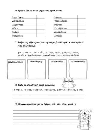 6. Γράφω δίπλα στον μήνα τον αριθμό του.
7. Βάζω τις λέξεις στη σωστή στήλη (ανάλογα με τον αριθμό
των συλλαβών):
γη, μητέρα, νεράιδα, ποτήρι, φως, μαϊμού, σπίτι,
σκύλος, γαϊδουράκι, παράθυρο, που, ευτυχισμένος
8. Βάζω σε αλφαβητική σειρά τις λέξεις:
άσπρος, καιρός, εκδρομή, Νοέμβρης, μάθημα, όνειρο, ρολόι
…………………………………………………………………………………….………………………………………………………………………
………………………………………………………………………………….…………………………………………………………………………
9. Φτιάχνω ερωτήσεις με τις λέξεις: πού, πώς, πότε, γιατί, τι
……………………………………………………………………………………………………………………………………………………………
……………………………………………………………………………………………………………………………………………………………
……………………………………………………………………………………………………………………………………………………………
……………………………………………………………………………………………………………………………………………………………
……………………………………………………………………………………………………………………………………………………………
……………………………………………………………………………………………………………………………………………………………
Ιανουάριος 1 Ιούνιος
Δεκέμβριος Φεβρουάριος
Αύγουστος Μάρτιος
Μάιος Σεπτέμβριος
Ιούλιος Δεκέμβριος
Νοέμβριος Απρίλιος
μονοσύλλαβες δισύλλαβες τρισύλλαβες πολυσύλλαβες
 