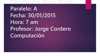 Por: Pamela María Prieto
Paralelo: A
Fecha: 30/01/2015
Hora: 7 am
Profesor: Jorge Cordero
Computación
 