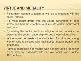VIRTUE AND MORALITY
 Richardson wanted to teach as well as to entertain with his
novel Pamela.
 His main target group was the young generation of both
sexes and had the intention to illuminate certain behavioral
reactions.
 By raising the topics such as religion, virtue, morality, he
expected the young readership to keep those values alive.
 In the novel he creates the character of a virtuous young
women who is blessed with intelligence, natural beauty and
innocence.
 Pamela impresses her master with honesty and a behavior
which was not associate with her low social status in the
18th century.
 
