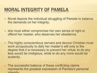 MORAL INTEGRITY OF PAMELA
 Novel depicts the individual struggling of Pamela to balance
the demands on her integrity.
 she must either compromise her own sense of right or
offend her master, who deserves her obedience.
 The highly conscientious servant and devout Christian must
work scrupulously to defy her master’s will only to the
degree that it is necessary to prevent her virtue; to do any
less would be irreligious, while to do any more would be
audacity.
 The successful balance of these conflicting claims
represents the greatest expression of Pamela's personal
 